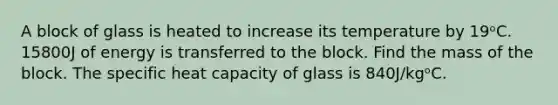 A block of glass is heated to increase its temperature by 19ᵒC. 15800J of energy is transferred to the block. Find the mass of the block. The specific heat capacity of glass is 840J/kgᵒC.