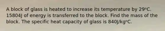 A block of glass is heated to increase its temperature by 29ᵒC. 15804J of energy is transferred to the block. Find the mass of the block. The specific heat capacity of glass is 840J/kgᵒC.