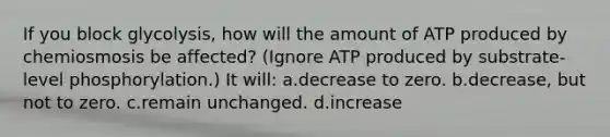 If you block glycolysis, how will the amount of ATP produced by chemiosmosis be affected? (Ignore ATP produced by substrate-level phosphorylation.) It will: a.decrease to zero. b.decrease, but not to zero. c.remain unchanged. d.increase