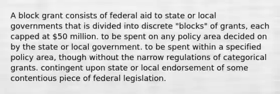 A block grant consists of federal aid to state or local governments that is divided into discrete "blocks" of grants, each capped at 50 million. to be spent on any policy area decided on by the state or local government. to be spent within a specified policy area, though without the narrow regulations of categorical grants. contingent upon state or local endorsement of some contentious piece of federal legislation.