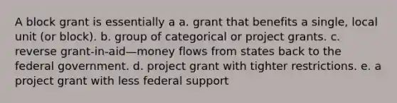 A block grant is essentially a a. grant that benefits a single, local unit (or block). b. group of categorical or project grants. c. reverse grant-in-aid—money flows from states back to the federal government. d. project grant with tighter restrictions. e. a project grant with less federal support