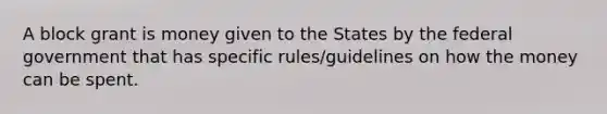 A block grant is money given to the States by the federal government that has specific rules/guidelines on how the money can be spent.