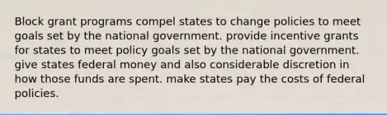 Block grant programs compel states to change policies to meet goals set by the national government. provide incentive grants for states to meet policy goals set by the national government. give states federal money and also considerable discretion in how those funds are spent. make states pay the costs of federal policies.