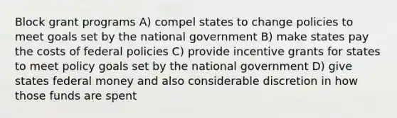 Block grant programs A) compel states to change policies to meet goals set by the national government B) make states pay the costs of federal policies C) provide incentive grants for states to meet policy goals set by the national government D) give states federal money and also considerable discretion in how those funds are spent