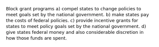 Block grant programs a) compel states to change policies to meet goals set by the national government. b) make states pay the costs of federal policies. c) provide incentive grants for states to meet policy goals set by the national government. d) give states federal money and also considerable discretion in how those funds are spent.