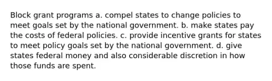 Block grant programs a. compel states to change policies to meet goals set by the national government. b. make states pay the costs of federal policies. c. provide incentive grants for states to meet policy goals set by the national government. d. give states federal money and also considerable discretion in how those funds are spent.