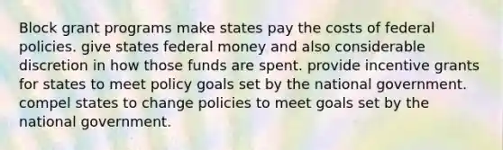 Block grant programs make states pay the costs of federal policies. give states federal money and also considerable discretion in how those funds are spent. provide incentive grants for states to meet policy goals set by the national government. compel states to change policies to meet goals set by the national government.