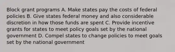 Block grant programs A. Make states pay the costs of federal policies B. Give states federal money and also considerable discretion in how those funds are spent C. Provide incentive grants for states to meet policy goals set by the national government D. Compel states to change policies to meet goals set by the national government