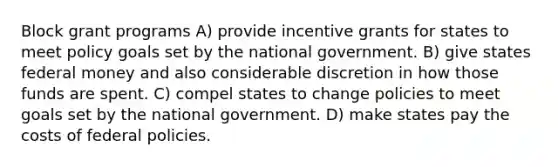 Block grant programs A) provide incentive grants for states to meet policy goals set by the national government. B) give states federal money and also considerable discretion in how those funds are spent. C) compel states to change policies to meet goals set by the national government. D) make states pay the costs of federal policies.