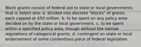 Block grants consist of federal aid to state or local governments that is Select one: a. divided into discrete "blocks" of grants, each capped at 50 million. b. to be spent on any policy area decided on by the state or local government. c. to be spent within a specified policy area, though without the narrow regulations of categorical grants. d. contingent on state or local endorsement of some contentious piece of federal legislation.