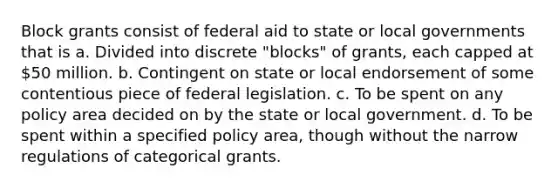 Block grants consist of federal aid to state or local governments that is a. Divided into discrete "blocks" of grants, each capped at 50 million. b. Contingent on state or local endorsement of some contentious piece of federal legislation. c. To be spent on any policy area decided on by the state or local government. d. To be spent within a specified policy area, though without the narrow regulations of categorical grants.