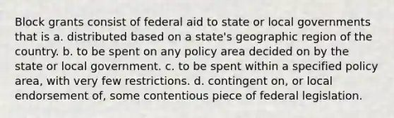 Block grants consist of federal aid to state or local governments that is a. distributed based on a state's geographic region of the country. b. to be spent on any policy area decided on by the state or local government. c. to be spent within a specified policy area, with very few restrictions. d. contingent on, or local endorsement of, some contentious piece of federal legislation.