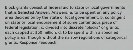 Block grants consist of federal aid to state or local governments that is Selected Answer: Answers: a. to be spent on any policy area decided on by the state or local government. b. contingent on state or local endorsement of some contentious piece of federal legislation. c. divided into discrete "blocks" of grants, each capped at 50 million. d. to be spent within a specified policy area, though without the narrow regulations of categorical grants. Response Feedback: