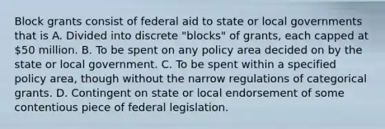 Block grants consist of federal aid to state or local governments that is A. Divided into discrete "blocks" of grants, each capped at 50 million. B. To be spent on any policy area decided on by the state or local government. C. To be spent within a specified policy area, though without the narrow regulations of categorical grants. D. Contingent on state or local endorsement of some contentious piece of federal legislation.