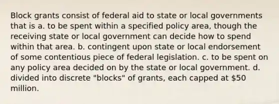 Block grants consist of federal aid to state or local governments that is a. to be spent within a specified policy area, though the receiving state or local government can decide how to spend within that area. b. contingent upon state or local endorsement of some contentious piece of federal legislation. c. to be spent on any policy area decided on by the state or local government. d. divided into discrete "blocks" of grants, each capped at 50 million.