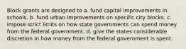 Block grants are designed to a. fund capital improvements in schools. b. fund urban improvements on specific city blocks. c. impose strict limits on how state governments can spend money from the federal government. d. give the states considerable discretion in how money from the federal government is spent.