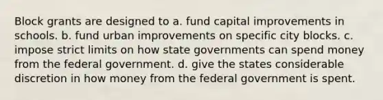 Block grants are designed to a. fund capital improvements in schools. b. fund urban improvements on specific city blocks. c. impose strict limits on how state governments can spend money from the federal government. d. give the states considerable discretion in how money from the federal government is spent.