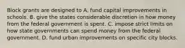 Block grants are designed to A. fund capital improvements in schools. B. give the states considerable discretion in how money from the federal government is spent. C. impose strict limits on how state governments can spend money from the federal government. D. fund urban improvements on specific city blocks.