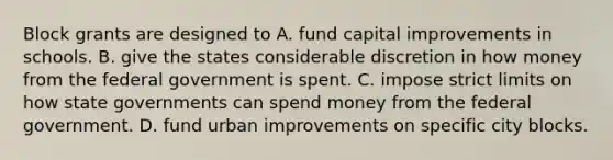 Block grants are designed to A. fund capital improvements in schools. B. give the states considerable discretion in how money from the federal government is spent. C. impose strict limits on how state governments can spend money from the federal government. D. fund urban improvements on specific city blocks.