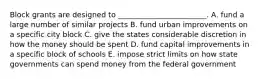 Block grants are designed to ________________________. A. fund a large number of similar projects B. fund urban improvements on a specific city block C. give the states considerable discretion in how the money should be spent D. fund capital improvements in a specific block of schools E. impose strict limits on how state governments can spend money from the federal government