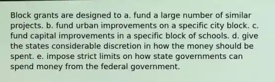 Block grants are designed to a. fund a large number of similar projects. b. fund urban improvements on a specific city block. c. fund capital improvements in a specific block of schools. d. give the states considerable discretion in how the money should be spent. e. impose strict limits on how state governments can spend money from the federal government.