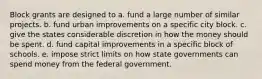 Block grants are designed to a. fund a large number of similar projects. b. fund urban improvements on a specific city block. c. give the states considerable discretion in how the money should be spent. d. fund capital improvements in a specific block of schools. e. impose strict limits on how state governments can spend money from the federal government.