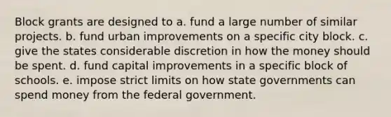 Block grants are designed to a. fund a large number of similar projects. b. fund urban improvements on a specific city block. c. give the states considerable discretion in how the money should be spent. d. fund capital improvements in a specific block of schools. e. impose strict limits on how state governments can spend money from the federal government.