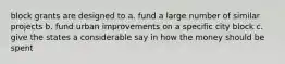 block grants are designed to a. fund a large number of similar projects b. fund urban improvements on a specific city block c. give the states a considerable say in how the money should be spent