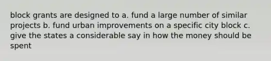 block grants are designed to a. fund a large number of similar projects b. fund urban improvements on a specific city block c. give the states a considerable say in how the money should be spent