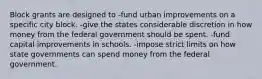 Block grants are designed to -fund urban improvements on a specific city block. -give the states considerable discretion in how money from the federal government should be spent. -fund capital improvements in schools. -impose strict limits on how state governments can spend money from the federal government.