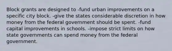 Block grants are designed to -fund urban improvements on a specific city block. -give the states considerable discretion in how money from the federal government should be spent. -fund capital improvements in schools. -impose strict limits on how state governments can spend money from the federal government.