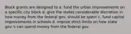 Block grants are designed to a. fund the urban improvements on a specific city block d. give the states considerable discretion in how money from the federal gov. should be spent c. fund capital improvements in schools d. impose strict limits on how state gov.'s can spend money from the federal gov.