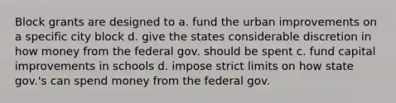 Block grants are designed to a. fund the urban improvements on a specific city block d. give the states considerable discretion in how money from the federal gov. should be spent c. fund capital improvements in schools d. impose strict limits on how state gov.'s can spend money from the federal gov.