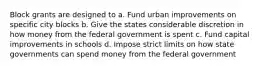 Block grants are designed to a. Fund urban improvements on specific city blocks b. Give the states considerable discretion in how money from the federal government is spent c. Fund capital improvements in schools d. Impose strict limits on how state governments can spend money from the federal government