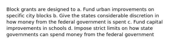 Block grants are designed to a. Fund urban improvements on specific city blocks b. Give the states considerable discretion in how money from the federal government is spent c. Fund capital improvements in schools d. Impose strict limits on how state governments can spend money from the federal government