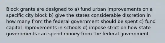 Block grants are designed to a) fund urban improvements on a specific city block b) give the states considerable discretion in how many from the federal government should be spent c) fund capital improvements in schools d) impose strict on how state governments can spend money from the federal government