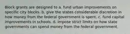 Block grants are designed to a. fund urban improvements on specific city blocks. b. give the states considerable discretion in how money from the federal government is spent. c. fund capital improvements in schools. d. impose strict limits on how state governments can spend money from the federal government.