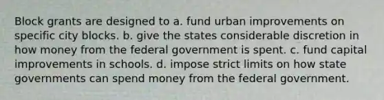 Block grants are designed to a. fund urban improvements on specific city blocks. b. give the states considerable discretion in how money from the federal government is spent. c. fund capital improvements in schools. d. impose strict limits on how <a href='https://www.questionai.com/knowledge/kktWZGE8l3-state-governments' class='anchor-knowledge'>state governments</a> can spend money from the federal government.