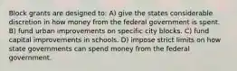 Block grants are designed to: A) give the states considerable discretion in how money from the federal government is spent. B) fund urban improvements on specific city blocks. C) fund capital improvements in schools. D) impose strict limits on how state governments can spend money from the federal government.