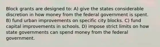 Block grants are designed to: A) give the states considerable discretion in how money from the federal government is spent. B) fund urban improvements on specific city blocks. C) fund capital improvements in schools. D) impose strict limits on how state governments can spend money from the federal government.