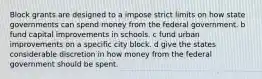 Block grants are designed to a impose strict limits on how state governments can spend money from the federal government. b fund capital improvements in schools. c fund urban improvements on a specific city block. d give the states considerable discretion in how money from the federal government should be spent.