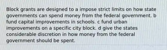 Block grants are designed to a impose strict limits on how state governments can spend money from the federal government. b fund capital improvements in schools. c fund urban improvements on a specific city block. d give the states considerable discretion in how money from the federal government should be spent.