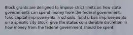 Block grants are designed to impose strict limits on how state governments can spend money from the federal government. fund capital improvements in schools. fund urban improvements on a specific city block. give the states considerable discretion in how money from the federal government should be spent