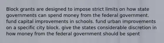 Block grants are designed to impose strict limits on how state governments can spend money from the federal government. fund capital improvements in schools. fund urban improvements on a specific city block. give the states considerable discretion in how money from the federal government should be spent