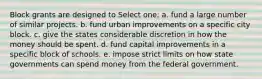 Block grants are designed to Select one: a. fund a large number of similar projects. b. fund urban improvements on a specific city block. c. give the states considerable discretion in how the money should be spent. d. fund capital improvements in a specific block of schools. e. impose strict limits on how state governments can spend money from the federal government.