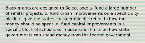 Block grants are designed to Select one: a. fund a large number of similar projects. b. fund urban improvements on a specific city block. c. give the states considerable discretion in how the money should be spent. d. fund capital improvements in a specific block of schools. e. impose strict limits on how state governments can spend money from the federal government.