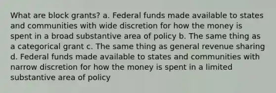 What are block grants? a. Federal funds made available to states and communities with wide discretion for how the money is spent in a broad substantive area of policy b. The same thing as a categorical grant c. The same thing as general revenue sharing d. Federal funds made available to states and communities with narrow discretion for how the money is spent in a limited substantive area of policy