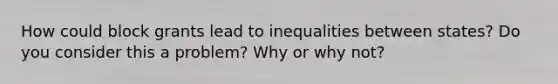 How could block grants lead to inequalities between states? Do you consider this a problem? Why or why not?