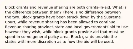 Block grants and revenue sharing are both grants-in-aid. What is the difference between them? There is no difference between the two. Block grants have been struck down by the Supreme Court, while revenue sharing has been allowed to continue. Revenue sharing provides state and local governments aid to use however they wish, while block grants provide aid that must be spent in some general policy area. Block grants provide the states with more discretion as to how the aid will be used.