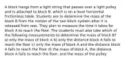 A block hangs from a light string that passes over a light pulley and is attached to block B, which is on a level horizontal frictionless table. Students are to determine the mass of the block B from the motion of the two block system after it is released from rest. They plan to measure the time it takes for block A to reach the floor. The students must also take which of the following measurements to determine the mass of block B? a) only the mass of block A b) only the distance block A falls to reach the floor c) only the mass of block A and the distance block A falls to reach the floor d) the mass of block A, the distance block A falls to reach the floor, and the mass of the pulley